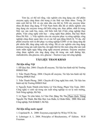 116


      Tóm lại, có thể nói rằng, việc nghiên cứu ứng dụng các chế phẩm
enzyme ngày càng được chú trọng ở các lĩnh vực khác nhau. Trong 20
năm cuối thế kỷ XX và các năm dầu của thế kỷ XXI các enzyme khác
nhau đã được ứng dụng. Ở Việt Nam bước đầu đã có nhiều nghiên cứu
ứng dụng các enzyme trong chế biến nông sản, thực phẩm, nhất là trong
lĩnh vực sản xuất bia, rượu, chế biến tinh bột (Viện công nghiệp thực
phẩm, Viện công nghệ sinh học – công nghệ thực phẩm, Đại học Bách
khoa Hà Nội…). Việc nghiên cứu các enzyme phục vụ nông nghiệp, công
nghiệp cũng được quan tâm và có các kết quả đáng khích lệ. Ví dụ, chế
phẩm enzyme mới ra đời phục vụ nông nghiệp E2001 có tác dụng tăng độ
phì nhiêu đất, tăng năng suất cây trồng. Đã có các nghiên cứu ứng dụng
protease trong sản xuất rượu bia, rút ngắn thời kỳ lên men cũng như sản xuất
nước mắm ngắn ngày bằng công nghệ enzyme protease. Enzyme amylase
cũng được nghiên cứu ứng dụng rộng rãi trong sản xuất đường bột,
maltodextrin, nha glucose, siro, glucose – fructose ở quy mô công nghiệp.

                      TÀI LIỆU THAM KHẢO
Tài liệu tiếng Việt
1. Đỗ Quý Hai. 2004. Chuyên đề enzyme, Tài liệu lưu hành nội bộ Trường
ĐHKH Huế.
2. Trần Thanh Phong. 2004. Chuyên đề enzyme, Tài liệu lưu hành nội bộ
Trường ĐHKH Huế.
3. Trần Thanh Phong. 2005. Chuyên đề Công nghệ hóa sinh, Tài liệu lưu
hành nội bộ Trường ĐHKH Huế.
4. Nguyễn Xuân Thành (chủ biên), Lê Văn Hưng, Phạm Văn Toản. 2003.
Công nghệ vi sinh vật trong sản xuất nông nghiệp và xử lý môi trường,
Nxb Nông nghiệp, Hà Nội.
5. Lê Ngọc Tú (chủ biên), Lê Văn Chứ, Đặng Thị Thu, Phạm Quốc Thăng
Nguyễn Thị Thịnh, Bùi Đức Hợi, Lưu Duẫn, Lê Doãn Diên, 2000. Hóa sinh
Công nghiệp, Nxb KH&KT, Hà Nội.


Tài liệu tiếng nước ngoài
1. Copeland R. A. 2000. Enzymes,copyright by Wiley-VCH, Inc.
6. Lehninger A. L. 2004. Principles of Biochemistry, 4th Edition. W.H
Freeman.
 