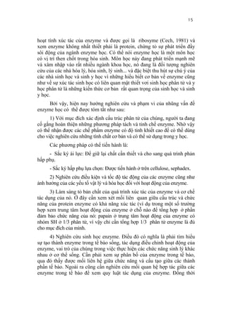 15


hoạt tính xúc tác của enzyme và được gọi là ribosyme (Cech, 1981) và
xem enzyme không nhất thiết phải là protein, chứng tỏ sự phát triển đầy
sôi động của ngành enzyme học. Có thể nói enzyme học là một môn học
có vị trí then chốt trong hóa sinh. Môn học này đang phát triển mạnh mẽ
và xâm nhập vào rất nhiều ngành khoa học, nó đang là đối tượng nghiên
cứu của các nhà hóa lý, hóa sinh, lý sinh... và đặc biệt thu hút sự chú ý của
các nhà sinh học và sinh y học vì những hiểu biết cơ bản về enzyme cũng
như về sự xúc tác sinh học có liên quan mật thiết vơi sinh học phân tử và y
học phân tử là những kiến thức cơ bản rất quan trọng của sinh học và sinh
y học.
     Bởi vậy, hiện nay hướng nghiên cứu và phạm vi của nhũng vấn đề
enzyme học có thể được tóm tắt như sau:
      1) Với mục đích xác định cấu trúc phân tử của chúng, người ta đang
cố gắng hoàn thiện những phương pháp tách và tinh chế enzyme. Nhờ vậy
có thể nhận được các chế phẩm enzyme có độ tinh khiết cao để có thể dùng
cho việc nghiên cứu những tính chất cơ bản và có thể sử dụng trong y học.
      Các phương pháp có thể tiến hành là:
     - Sắc ký ái lực: Để giữ lại chất cần thiết và cho sang quá trình phản
hấp phụ.
      - Sắc ký hấp phụ lựa chọn: Được tiến hành ở trên cellulose, sephadex.
     2) Nghiên cứu điều kiện và tốc độ tác động của các enzyme cũng như
ảnh hưởng của các yếu tố vật lý và hóa học đối với hoạt động của enzyme.
      3) Làm sáng tỏ bản chất của quá trình xúc tác của enzyme và cơ chế
tác dụng của nó. Ở đây cần xem xét mối liên quan giữa cấu trúc và chức
năng của protein enzyme có khả năng xúc tác (ví dụ trong một số trường
hợp xem trung tâm hoạt động của enzyme ở chỗ nào để tổng hợp ở phần
đảm bảo chức năng của nó: papain ở trung tâm hoạt động của enzyme có
nhóm SH ở 1/3 phân tử, vì vậy chỉ cần tổng hợp 1/3 phân tử enzyme là đủ
cho mục đích của mình.
      4) Nghiên cứu sinh học enzyme. Điều đó có nghĩa là phải tìm hiểu
sự tạo thành enzyme trong tế bào sống, tác dụng điều chỉnh hoạt động của
enzyme, vai trò của chúng trong việc thực hiện các chức năng sinh lý khác
nhau ở cơ thể sống. Cần phải xem sự phân bố của enzyme trong tế bào,
qua đó thấy được mối liên hệ giữa chức năng và cấu tạo giữa các thành
phần tế bào. Ngoài ra cũng cần nghiên cứu mối quan hệ hợp tác giữa các
enzyme trong tế bào để xem quy luật tác dụng của enzyme. Đồng thời
 