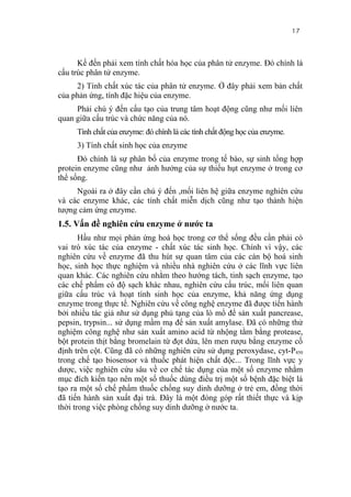 17


      Kế đến phải xem tính chất hóa học của phân tử enzyme. Đó chính là
cấu trúc phân tử enzyme.
     2) Tính chất xúc tác của phân tử enzyme. Ở đây phải xem bản chất
của phản ứng, tính đặc hiệu của enzyme.
     Phải chú ý đến cấu tạo của trung tâm hoạt động cũng như mối liên
quan giữa cấu trúc và chức năng của nó.
     Tính chất của enzyme: đó chính là các tính chất động học của enzyme.
     3) Tính chất sinh học của enzyme
      Đó chính là sự phân bố của enzyme trong tế bào, sự sinh tổng hợp
protein enzyme cũng như ảnh hưởng của sự thiếu hụt enzyme ở trong cơ
thể sống.
     Ngoài ra ở đây cần chú ý đến ,mối liên hệ giữa enzyme nghiên cứu
và các enzyme khác, các tính chất miễn dịch cũng như tạo thành hiện
tượng cảm ứng enzyme.
1.5. Vấn đề nghiên cứu enzyme ở nước ta
       Hầu như mọi phản ứng hoá học trong cơ thể sống đều cần phải có
vai trò xúc tác của enzyme - chất xúc tác sinh học. Chính vì vậy, các
nghiên cứu về enzyme đã thu hút sự quan tâm của các cán bộ hoá sinh
học, sinh học thực nghiệm và nhiều nhà nghiên cứu ở các lĩnh vực liên
quan khác. Các nghiên cứu nhằm theo hướng tách, tinh sạch enzyme, tạo
các chế phẩm có độ sạch khác nhau, nghiên cứu cấu trúc, mối liên quan
giữa cấu trúc và hoạt tính sinh học của enzyme, khả năng ứng dụng
enzyme trong thực tế. Nghiên cứu về công nghệ enzyme đã được tiến hành
bởi nhiều tác giả như sử dụng phủ tạng của lò mổ để sản xuất pancrease,
pepsin, trypsin... sử dụng mầm mạ để sản xuất amylase. Đã có những thử
nghiệm công nghệ như sản xuất amino acid từ nhộng tằm bằng protease,
bột protein thịt bằng bromelain từ đọt dứa, lên men rượu bằng enzyme cố
định trên cột. Cũng đã có những nghiên cứu sử dụng peroxydase, cyt-P450
trong chế tạo biosensor và thuốc phát hiện chất độc... Trong lĩnh vực y
dược, việc nghiên cứu sâu về cơ chế tác dụng của một số enzyme nhằm
mục đích kiến tạo nên một số thuốc dùng điều trị một số bệnh đặc biệt là
tạo ra một số chế phẩm thuốc chống suy dinh dưỡng ở trẻ em, đồng thời
đã tiến hành sản xuất đại trà. Đây là một đóng góp rất thiết thực và kịp
thời trong việc phòng chống suy dinh dưỡng ở nước ta.
 