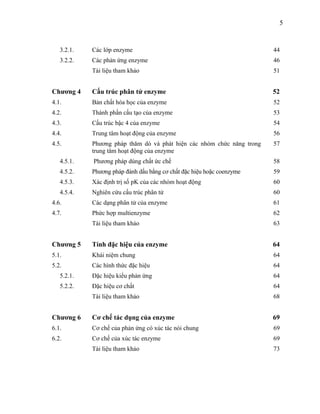 5


   3.2.1.   Các lớp enzyme                                              44
   3.2.2.   Các phản ứng enzyme                                         46
            Tài liệu tham khảo                                          51


Chương 4    Cấu trúc phân tử enzyme                                     52
4.1.        Bản chất hóa học của enzyme                                 52
4.2.        Thành phần cấu tạo của enzyme                               53
4.3.        Cấu trúc bậc 4 của enzyme                                   54
4.4.        Trung tâm hoạt động của enzyme                              56
4.5.        Phương pháp thăm dò và phát hiện các nhóm chức năng trong   57
            trung tâm hoạt động của enzyme
   4.5.1.   Phương pháp dùng chất ức chế                                58
   4.5.2.   Phương pháp đánh dấu bằng cơ chất đặc hiệu hoặc coenzyme    59
   4.5.3.   Xác định trị số pK của các nhóm hoạt động                   60
   4.5.4.   Nghiên cứu cấu trúc phân tử                                 60
4.6.        Các dạng phân tử của enzyme                                 61
4.7.        Phức hợp multienzyme                                        62
            Tài liệu tham khảo                                          63


Chương 5    Tính đặc hiệu của enzyme                                    64
5.1.        Khái niệm chung                                             64
5.2.        Các hình thức đặc hiệu                                      64
   5.2.1.   Đặc hiệu kiểu phản ứng                                      64
   5.2.2.   Đặc hiệu cơ chất                                            64
            Tài liệu tham khảo                                          68


Chương 6    Cơ chế tác dụng của enzyme                                  69
6.1.        Cơ chế của phản ứng có xúc tác nói chung                    69
6.2.        Cơ chế của xúc tác enzyme                                   69
            Tài liệu tham khảo                                          73
 