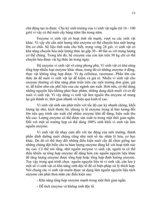 23


chủ động tạo ra được. Chu kỳ sinh trưởng của vi sinh vật ngắn (từ 16 - 100
giờ) vì vậy có thể nuôi cấy hàng trăm lần trong năm.
       Enzyme vi sinh vật có hoạt tính rất mạnh, vượt xa các sinh vật
khác. Vì vậy chỉ cần một lượng nhỏ enzyme có thể chuyển hóa một lượng
lớn cơ chất. Số liệu tính toán cho biết, trong vòng 24 giờ, vi sinh vật có
khả năng chuyển hóa một lượng thức ăn gấp 30 - 40 lần so với trọng lượng
cơ thể chúng. Trong khi đó, hệ enzyme của con lợn trên 50 kg chỉ có thể
chuyển hóa được vài kg thức ăn trong ngày.
         Hệ enzyme vi sinh vật vô cùng phong phú. Vi sinh vật có khả năng
tổng hợp nhiều loại enzyme khác nhau, trong đó có những enzyme ở động,
thực vật không tổng hợp được. Ví dụ cellulase, raxemase...Phần lớn các
thức ăn để nuôi vi sinh vật lại dễ kiếm và giá rẻ. Nhiều vi sinh vật cho
enzyme thường có khả năng phát triển trên các môi trường đơn giản, giá
rẻ, dễ kiếm như các phế liệu của các ngành sản xuất. Hơn nữa, có thể dùng
những nguyên liệu không phải thực phẩm, những dung dịch muối vô cơ để
nuôi vi sinh vật. Vì vậy dùng vi sinh vật làm nguồn thu enzyme sẽ mang
lại giá thành rẻ, thời gian nhanh và hiệu quả kinh tế cao.
       Vi sinh vật sinh sản phát triển với tốc độ cực kỳ nhanh chóng, khối
lượng lại nhỏ, kích thước bé, nhưng tỷ lệ enzyme trong tế bào tương đối
lớn nên quy trình sản xuất chế phẩm enzyme khá dễ dàng, hiệu suất thu
hồi cao. Lượng enzyme có thể được sản xuất ra trong một thời gian ngắn.
Đối với một số trường hợp có thể dùng 100% sinh khối vi sinh vật làm
nguồn enzyme.
       Vi sinh vật rất nhạy cảm đối với tác động của môi trường, thành
phần dinh dưỡng nuôi chúng cũng như một số tác nhân lý hóa, cơ học
khác. Do đó có thể thay đổi những điều kiện nuôi cấy để chọn giống tạo
những chủng đột biến cho ta hàm lượng enzyme đáng kể với hoạt tính xúc
tác cao. Có thể nói rằng, nhờ nguồn enzyme vi sinh vật, người ta có thể
điều khiển sự tổng hợp enzyme dễ dàng hơn các nguồn nguyên liệu khác
để tăng lượng enzyme được tổng hợp hoặc tổng hợp định hướng enzyme.
Tuy vậy trong quá trình chọn nguồn nguyên liệu từ vi sinh vật, cần lưu ý
một số vi sinh vật có khả năng sinh độc tố để có biện pháp xử lý thích hợp.
Nói chung các vi sinh vật muốn được sử dụng làm nguồn nguyên liệu tách
enzyme cần phải thoả mãn các điều kiện sau:
       - Khả năng tổng hợp enzyme mạnh trong một thời gian ngắn.
       - Dễ tách enzyme và không sinh độc tố.
 