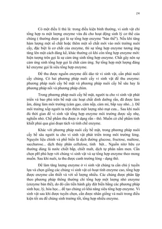 24


        Có một điều lí thú là: trong điều kiện bình thường, vi sinh vật chỉ
tổng hợp ra một lượng enzyme vừa đủ cho hoạt động sinh lý cơ thể của
chúng ( thường được gọi là sự tổng hợp enzyme "bản thể"). Nếu khi tăng
hàm lượng một số chất hoặc thêm một số chất mới vào môi trường nuôi
cấy, đặc biệt là cơ chất của enzyme, thì sự tổng hợp enzyme tương ứng
tăng lên một cách đáng kể, khác thường có khi còn tổng hợp enzyme mới:
hiện tượng trên gọi là sự cảm ứng sinh tổng hợp enzyme. Chất gây nên sự
cảm ứng sinh tổng hợp gọi là chất cảm ứng. Sự tổng hợp một lượng đáng
kể enzyme gọi là siêu tổng hợp enzyme.
      Để thu được nguồn enzyme dồi dào từ vi sinh vật, cần phải nuôi
cấy chúng. Có hai phương pháp nuôi cấy vi sinh vật để thu enzyme:
phương pháp nuôi cấy bề mặt và phương pháp nuôi cấy bề sâu hay là
phương pháp nổi và phương pháp chìm.
        Trong phương pháp nuôi cấy bề mặt, người ta cho vi sinh vật phát
triển và bao phủ trên bề mặt các hoạt chất dinh dưỡng rắn, đã được làm
ẩm, dùng làm môi trường (cám gạo, cám nếp, cám mì, bắp xay nhỏ...). Để
môi trường xốp người ta trộn thêm một lượng nhỏ mạt cưa... Sau khi nuôi
đủ thời gian để vi sinh vật tổng hợp enzyme môi trường được sấy nhẹ,
nghiền nhỏ. Chế phẩm thu được ở dạng rắn - thô. Muốn có chế phẩm tinh
khiết phải qua giai đoạn tách và tinh chế enzyme.
       Khác với phương pháp nuôi cấy bề mặt, trong phương pháp nuôi
cấy bề sâu người ta cho vi sinh vật phát triển trong môi trường lỏng.
Nguyên liệu chính và phổ biến là dịch đường glucose, fructose, maltose,
saccharose... dịch thủy phân cellulose, tinh bột... Nguồn nitơ hữu cơ
thường dùng là nước chiết bắp, chiết malt, dịch tự phân nấm men. Cần
chọn pH phù hợp với chủng vi sinh vật và sự tổng hợp enzyme theo mong
muốn. Sau khi nuôi, ta thu được canh trường lỏng - dạng thô.
        Để làm tăng lượng enzyme ở vi sinh vật chúng ta cần chú ý tuyển
lựa và chọn giống các chủng vi sinh vật có hoạt tính enzyme cao, tổng hợp
được enzyme cần thiết và với số lượng nhiều. Các chủng được phân lập
theo phương pháp thông thường chỉ tổng hợp một lượng nhỏ enzyme
(enzyme bản thể), do đó cần tiến hành gây đột biến bằng các phương pháp
sinh học, lý, hóa học... để tạo chủng có khả năng siêu tổng hợp enzyme. Vi
sinh vật sau khi được tuyển chọn, cần được nhân giống và nuôi trong điều
kiện tối ưu để chúng sinh trưởng tốt, tổng hợp nhiều enzyme.
 