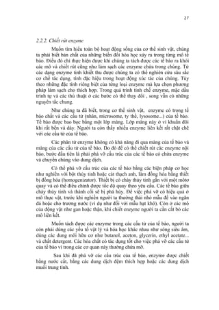 27


2.2.2. Chiết rút enzyme
        Muốn tìm hiểu toàn bộ hoạt động sống của cơ thể sinh vật, chúng
ta phải biết bản chất của những biến đổi hóa học xảy ra trong từng mô tế
bào. Điều đó chỉ thực hiện được khi chúng ta tách được các tế bào ra khỏi
các mô và chiết rút cũng như làm sạch các enzyme chứa trong chúng. Từ
các dạng enzyme tinh khiết thu được chúng ta có thể nghiên cứu sâu sắc
cơ chế tác dụng, tính đặc hiệu trong hoạt động xúc tác của chúng. Tùy
theo những đặc tính riêng biệt của từng loại enzyme mà lựa chọn phương
pháp làm sạch cho thích hợp. Trong quá trình tinh chế enzyme, mặc dầu
trình tự và các thủ thuật ở các bước có thể thay đổi , song vẫn có những
nguyên tắc chung.
        Như chúng ta đã biết, trong cơ thể sinh vật, enzyme có trong tế
bào chất và các cấu tử (nhân, microsome, ty thể, lysosome...) của tế bào.
Tế bào được bao bọc bằng một lớp màng. Lớp màng này ở vi khuẩn đôi
khi rất bền và dày. Người ta còn thấy nhiều enzyme liên kết rất chặt chẽ
với các cấu tử của tế bào.
       Các phân tử enzyme không có khả năng đi qua màng của tế bào và
màng của các cấu tử của tế bào. Do đó để có thể chiết rút các enzyme nội
bào, bước đầu tiên là phải phá vỡ cấu trúc của các tế bào có chứa enzyme
và chuyển chúng vào dung dịch.
       Có thể phá vỡ cấu trúc của các tế bào bằng các biện pháp cơ học
như nghiền với bột thủy tinh hoặc cát thạch anh, làm đồng hóa bằng thiết
bị đồng hóa (homogenizator). Thiết bị có chày thủy tinh gắn với một môtơ
quay và có thể điều chỉnh được tốc độ quay theo yêu cầu. Các tế bào giữa
chày thủy tinh và thành cối sẽ bị phá hủy. Để việc phá vỡ có hiệu quả ở
mô thực vật, trước khi nghiền người ta thường thái nhỏ mẫu để vào ngăn
đá hoặc cho trương nước (ví dụ như đối với mẫu hạt khô). Còn ở các mô
của động vật như gan hoặc thận, khi chiết enzyme người ta cần cắt bỏ các
mô liên kết.
        Muốn tách được các enzyme trong các cấu tử của tế bào, người ta
còn phải dùng các yếu tố vật lý và hóa học khác nhau như sóng siêu âm,
dùng các dung môi hữu cơ như butanol, aceton, glycerin, ethyl acetate...
và chất detergent. Các hóa chất có tác dụng tốt cho việc phá vỡ các cấu tử
của tế bào vì trong các cơ quan này thường chứa mỡ.
        Sau khi đã phá vỡ các cấu trúc của tế bào, enzyme được chiết
bằng nước cất, bằng các dung dịch đệm thích hợp hoặc các dung dịch
muối trung tính.
 