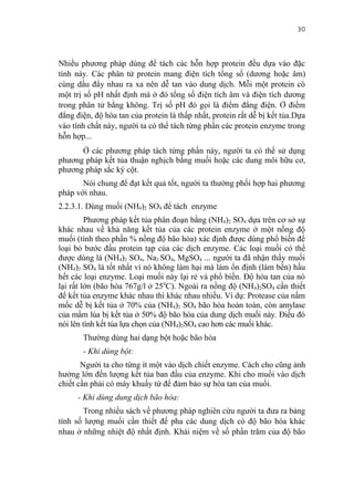 30


Nhiều phương pháp dùng để tách các hỗn hợp protein đều dựa vào đặc
tính này. Các phân tử protein mang điện tích tổng số (dương hoặc âm)
cùng dấu đẩy nhau ra xa nên dễ tan vào dung dịch. Mỗi một protein có
một trị số pH nhất định mà ở đó tổng số điện tích âm và điện tích dương
trong phân tử bằng không. Trị số pH đó gọi là điểm đẳng điện. Ở điểm
đẳng điện, độ hòa tan của protein là thấp nhất, protein rất dễ bị kết tủa.Dựa
vào tính chất này, người ta có thể tách từng phần các protein enzyme trong
hỗn hợp...
      Ở các phương pháp tách từng phần này, người ta có thể sử dụng
phương pháp kết tủa thuận nghịch bằng muối hoặc các dung môi hữu cơ,
phương pháp sắc ký cột.
       Nói chung để đạt kết quả tốt, người ta thường phối hợp hai phương
pháp với nhau.
2.2.3.1. Dùng muối (NH4)2 SO4 để tách enzyme
         Phương pháp kết tủa phân đoạn bằng (NH4)2 SO4 dựa trên cơ sở sự
khác nhau về khả năng kết tủa của các protein enzyme ở một nồng độ
muối (tính theo phần % nồng độ bão hòa) xác định được dùng phổ biến để
loại bỏ bước đầu protein tạp của các dịch enzyme. Các loại muối có thể
được dùng là (NH4)2 SO4, Na2 SO4, MgSO4 ... người ta đã nhận thấy muối
(NH4)2 SO4 là tốt nhất vì nó không làm hại mà làm ổn định (làm bền) hầu
hết các loại enzyme. Loại muối này lại rẻ và phổ biến. Độ hòa tan của nó
lại rất lớn (bão hòa 767g/l ở 250C). Ngoài ra nồng độ (NH4)2SO4 cần thiết
để kết tủa enzyme khác nhau thì khác nhau nhiều. Ví dụ: Protease của nấm
mốc dễ bị kết tủa ở 70% của (NH4)2 SO4 bão hòa hoàn toàn, còn amylase
của mầm lúa bị kết tủa ở 50% độ bão hòa của dung dịch muối này. Điều đó
nói lên tính kết tủa lựa chọn của (NH4)2SO4 cao hơn các muối khác.
       Thường dùng hai dạng bột hoặc bão hòa
       - Khi dùng bột:
       Người ta cho từng ít một vào dịch chiết enzyme. Cách cho cũng ảnh
hưởng lớn đến lượng kết tủa ban đầu của enzyme. Khi cho muối vào dịch
chiết cần phải có máy khuấy từ để đảm bảo sự hòa tan của muối.
      - Khi dùng dung dịch bão hòa:
       Trong nhiều sách về phương pháp nghiên cứu người ta đưa ra bảng
tính số lượng muối cần thiết để pha các dung dịch có độ bão hòa khác
nhau ở những nhiệt độ nhất định. Khái niệm về số phần trăm của độ bão
 