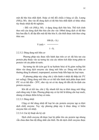 32


một độ bão hòa nhất định. Hoặc có thể đối chiếu ở bảng có sẵn. Lượng
(NH4)2 SO4 đưa vào để dung dịch có độ bão hòa nhất định có khác nhau
tùy thuộc nhiệt độ thí nghiệm.
       - Đối với (NH4)2 SO4 ở dạng dung dịch bão hòa. Thể tích (tính
theo ml) của dung dịch bão hòa cần cho vào 100ml dung dịch có độ bão
hòa ban đầu S1 để đạt đến một độ bão hòa S2 cần thiết được tính theo công
thức sau:
                                   100 (S2 - S1)
                      V (ml) =
                                     1 - S2
2.2.3.2. Dùng dung môi hữu cơ
        Phương pháp này được tiến hành dựa trên cơ sở: độ hòa tan của
protein phụ thuộc vào sự tương tác của các nhóm tích điện trong phân tử
protein với các phân tử nước.
       Sự tương tác đó (còn gọi là sự hydrate hóa) sẽ bị giảm xuống khi
thêm vào dung dịch enzyme các dung môi hữu cơ. Dung môi hữu cơ
thường dùng là ethanol, isopropanol, acetone hoặc hỗn hợp các loại rượu.
        Ở phương pháp này cũng chú ý tiến hành ở nhiệt độ thấp (từ 50C
trở xuống). Dùng dung môi hữu cơ có thể tiến hành tách phân đoạn dưới
00C và có thể đến - 200C, như vậy nó có tác dụng tốt đến độ ổn định của
protein enzyme.
      Khi đã có kết tủa, chú ý lấy nhanh kết tủa ra khỏi dung môi bằng
cách dùng máy li tâm. Phương pháp này có lợi thế là không cần loại muối,
nhưng có nhược điểm là hay có màu.
2.2.3.3. Dùng nhiệt
     Cũng có thể dùng nhiệt để loại bỏ các protein enzyme tạp ra khỏi
dịch chiết enzyme. Tuy vậy phương pháp này ít được dùng vì hiếm
enzyme bền với nhiệt.
2.2.3.4. Các kỹ thuật sắc ký cột
     Dịch chiết enzyme đã được loại bỏ phần lớn các protein tạp nhưng
vẫn chưa đảm bảo độ đồng nhất cần thiết. Do đó dịch chiết enzyme được
 
