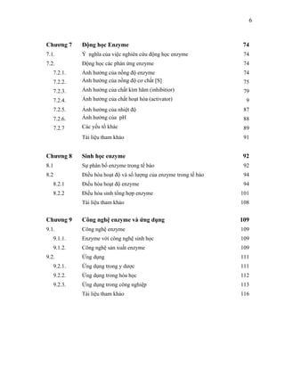 6



Chương 7    Động học Enzyme                                         74
7.1.        Ý nghĩa của việc nghiên cứu động học enzyme             74
7.2.        Động học các phản ứng enzyme                            74
   7.2.1.   Ảnh hưởng của nồng độ enzyme                            74
   7.2.2.   Ảnh hưởng của nồng độ cơ chất [S]                       75
   7.2.3.   Ảnh hưởng của chất kìm hãm (inhibitior)                 79
   7.2.4.   Ảnh hưởng của chất hoạt hóa (activator)                  9
   7.2.5.   Ảnh hưởng của nhiệt độ                                  87
   7.2.6.   Ảnh hưởng của pH                                        88
   7.2.7    Các yếu tố khác                                         89
            Tài liệu tham khảo                                      91


Chương 8    Sinh học enzyme                                         92
8.1         Sự phân bố enzyme trong tế bào                          92
8.2         Điều hòa hoạt độ và số lượng của enzyme trong tế bào    94
   8.2.1    Điều hòa hoạt độ enzyme                                 94
   8.2.2    Điều hòa sinh tổng hợp enzyme                          101
            Tài liệu tham khảo                                     108


Chương 9    Công nghệ enzyme và ứng dụng                           109
9.1.        Công nghệ enzyme                                       109
   9.1.1.   Enzyme với công nghệ sinh học                          109
   9.1.2.   Công nghệ sản xuất enzyme                              109
9.2.        Ứng dụng                                               111
   9.2.1.   Ứng dụng trong y dược                                  111
   9.2.2.   Ứng dụng trong hóa học                                 112
   9.2.3.   Ứng dụng trong công nghiệp                             113
            Tài liệu tham khảo                                     116
 