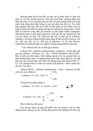37


      Phương pháp sắc ký trao đổi ion dựa vào sự khác nhau về điện tích
tổng số của các protein enzyme. Hay nói cách khác, phương pháp này
được dựa trên cơ sở của phản ứng trao đổi ion giữa protein được tan trong
nước hoặc dung dịch đệm loãng và các tác nhân trao đổi ion. Tác nhân
(hay nguyên liệu) trao đổi ion có thể là chất nhựa có tích nhóm sinh ion
hoặc là chất ionit. Đây là những chất giá trơ, không tan trong nước, có bản
chất là cellulose hoặc chất gel dextran có lưới phân nhánh (Sephadex,
Molselect) hoặc là chất nhựa polystirol. Chất giá thể này thường kết hợp
với các nhóm ion hóa. Các chất trao đổi ion có chất giá là cellulose,
sephadex, molselect thông thường được dùng để tách protein enzyme, còn
các chất trao đổi ion có chất giá là polystirol (ví dụ như Dowex,
Amberlite) chỉ dùng để tách các peptid có trọng lượng phân tử nhỏ hơn.
      * Các chất trao đổi ion có chất giá cellulose
      Cationit CM - cellulose (carboxylmetyl - cellulose) - là một dẫn xuất
este của cellulose. Cellulose - O - CH 2 – COOH. Khi phân li cho ra COO-.
Đây là chất trao đổi cation. Trên những cationit, thì các protein kiềm có
thừa những nhóm amin và những nhóm kiềm khác được hấp phụ. Sự hấp
phụ trên các cationit được tiến hành với những dung dịch loãng ở pH 1,5 -
6,5. (Các protein kiềm có chứa các amino acid diamino - mono carboxylic
như lys, Arg, His)
      Anionit DEAE - cellulose (diethylamino - ethyl - cellulose) là dẫn
xuất este của cellulose.)               C2H5
       Cellulose - O - CH2 - CH2 - N
                                           C2H5
     Trong H2O nó được phân ly:
       Cellulose - O - C2H4 - N - (C2H5)2 + H2O


                                        C2H5
         Cellulose - O - C2H4 - N+              + OH -
                                  H     C2H5
     Đây là chất trao đổi anion
     Các anionit được áp dụng để phân tích các protein acid có thừa
những nhóm carboxyl tự do. Sự hấp phụ protein trên những ionit như vậy
 