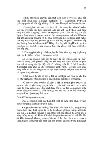 39


      Nhiều protein và enzyme gắn một cách chọn lọc vào các chất hấp
phụ nhất định như silicagel, bentonite, γ - aluminium hydroxid,
hydroxyapatite và nhờ vậy, chúng có thể được làm sạch với hiệu suất cao.
       Phương pháp hấp phụ chọn lọc - hấp phụ trong thể tích (thêm chất
hấp phụ trực tiếp vào dịch enzyme) hoặc trên cột (sắc ký hấp phụ) được
dùng phổ biến trong việc tách và làm sạch enzyme. Chất hấp phụ chủ yếu
thường được dùng là hydroxyapatite cho hiệu quả phân tách đặc biệt cao.
Hấp phụ chọn lọc enzyme có thể thực hiện bằng một trong hai cách : chất
hấp phụ hoặc hấp phụ protein tạp hoặc hấp phụ enzyme. Quá trình hấp
phụ thường được tiến hành ở 00C. Bằng cách thay đổi độ pH hoặc lực ion
của dung môi thích hợp, các enzyme được hấp phụ có thể được chiết khỏi
chất hấp phụ.
     d. Phương pháp dùng chất hấp phụ đặc hiệu sinh học hay là phương
pháp sắc ký ái lực (affinity chromatography)
      Cơ sở của phương pháp này là người ta gắn những phân tử (chất)
vào chất mang (chất giá) rắn bằng liên kết cộng hóa trị mà protein enzyme
cần tách sẽ tương tác đặc hiệu với nó. Những chất đó có thể là cơ chất
(Substrate) hoặc chất ức chế (inhibitor) cạnh tranh. Hay nói cách khác
dùng chất chỉ có khả năng liên kết đặc hiệu với một enzyme hoặc protein
mà người ta nghiên cứu.
       Chất mang thể rắn có thể là bất kỳ một loại nào phục vụ cho lọc
gel như sephadex, nhưng người ta hay sử dụng nhất là gel sepharose.
       Ở trên cột chứa cơ chất cố định ở pH và lực ion phù hợp, chỉ có
enzyme nào có khả năng chuyển hóa cơ chất mới gắn vào, các protein
khác thì chảy xuống cột. Bằng cách thay đổi pH và lực ion phù hợp hoặc
có thể bằng cách thêm cơ chất đã được hòa tan vào thì có thể tách được
enzyme khỏi cột ở trạng thái sạch.
2.2.4. Kết tinh protein enzyme
     Đây là phương pháp đặc hiệu tốt nhất để tách từng phần protein
enzyme ở giai đoạn tinh chế cuối cùng.
      Khi protein enzyme đã được làm tinh khiết hoàn toàn, trong những
trường hợp riêng biệt, người ta có thể tiến hành kết tinh chúng. Một điều
cần chú ý là protein enzyme ở trạng thái tinh thể không thể được coi là
bằng chứng về sự tinh khiết. Các tinh thể protein enzyme kết tinh lần đầu
đôi khi có độ sạch không vượt quá 50% và có thể chứa các protein enzyme
khác. Người ta thường tiến hành kết tinh protein enzyme trong dung dịch
 