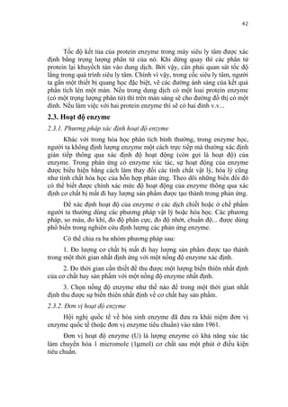 42


      Tốc độ kết tủa của protein enzyme trong máy siêu ly tâm được xác
định bằng trọng lượng phân tử của nó. Khi dừng quay thì các phân tử
protein lại khuyếch tán vào dung dịch. Bởi vậy, cần phải quan sát tốc độ
lắng trong quá trình siêu ly tâm. Chính vì vậy, trong cốc siêu ly tâm, người
ta gắn một thiết bị quang học đặc biệt, vẽ các đường ánh sáng của kết quả
phân tích lên một màn. Nếu trong dung dịch có một loai protein enzyme
(có một trọng lượng phân tử) thì trên màn sáng sẽ cho đường đồ thị có một
đỉnh. Nếu làm việc với hai protein enzyme thì sẽ có hai đỉnh v.v...
2.3. Hoạt độ enzyme
2.3.1. Phương pháp xác định hoạt độ enzyme
      Khác với trong hóa học phân tích bình thường, trong enzyme học,
người ta không định lượng enzyme một cách trực tiếp mà thường xác định
gián tiếp thông qua xác định độ hoạt động (còn gọi là hoạt độ) của
enzyme. Trong phán ứng có enzyme xúc tác, sự hoạt động của enzyme
được biểu hiện bằng cách làm thay đổi các tính chất vật lý, hóa lý cũng
như tính chất hóa học của hỗn hợp phản ứng. Theo dõi những biến đổi đó
có thể biết được chính xác mức độ hoạt động của enzyme thông qua xác
định cơ chất bị mất đi hay lượng sản phẩm được tạo thành trong phản ứng.
      Để xác định hoạt độ của enzyme ở các dịch chiết hoặc ở chế phẩm
người ta thường dùng các phương pháp vật lý hoặc hóa học. Các phương
pháp, so màu, đo khí, đo độ phân cực, đo độ nhớt, chuẩn độ... được dùng
phổ biến trong nghiên cứu định lượng các phản ứng enzyme.
     Có thể chia ra ba nhóm phương pháp sau:
      1. Đo lượng cơ chất bị mất đi hay lượng sản phẩm được tạo thành
trong một thời gian nhất định ứng với một nồng độ enzyme xác định.
      2. Đo thời gian cần thiết để thu được một lượng biến thiên nhất định
của cơ chất hay sản phẩm với một nồng độ enzyme nhất định.
      3. Chọn nồng độ enzyme như thế nào để trong một thời gian nhất
định thu được sự biến thiên nhất định về cơ chất hay sản phẩm.
2.3.2. Đơn vị hoạt độ enzyme
     Hội nghị quốc tế về hóa sinh enzyme đã đưa ra khái niệm đơn vị
enzyme quốc tế (hoặc đơn vị enzyme tiêu chuẩn) vào năm 1961.
      Đơn vị hoạt độ enzyme (U) là lượng enzyme có khả năng xúc tác
làm chuyển hóa 1 micromole (1µmol) cơ chất sau một phút ở điều kiện
tiêu chuẩn.
 