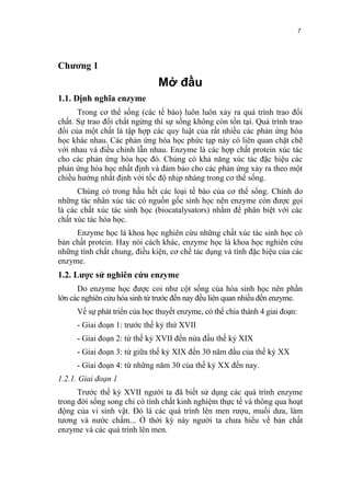 7


Chương 1
                               Mở đầu
1.1. Định nghĩa enzyme
      Trong cơ thể sống (các tế bào) luôn luôn xảy ra quá trình trao đổi
chất. Sự trao đổi chất ngừng thì sự sống không còn tồn tại. Quá trình trao
đổi của một chất là tập hợp các quy luật của rất nhiều các phản ứng hóa
học khác nhau. Các phản ứng hóa học phức tạp này có liên quan chặt chẽ
với nhau và điều chỉnh lẫn nhau. Enzyme là các hợp chất protein xúc tác
cho các phản ứng hóa học đó. Chúng có khả năng xúc tác đặc hiệu các
phản ứng hóa học nhất định và đảm bảo cho các phản ứng xảy ra theo một
chiều hướng nhất định với tốc độ nhịp nhàng trong cơ thể sống.
      Chúng có trong hầu hết các loại tế bào của cơ thể sống. Chính do
những tác nhân xúc tác có nguồn gốc sinh học nên enzyme còn được gọi
là các chất xúc tác sinh học (biocatalysators) nhằm để phân biệt với các
chất xúc tác hóa học.
     Enzyme học là khoa học nghiên cứu những chất xúc tác sinh học có
bản chất protein. Hay nói cách khác, enzyme học là khoa học nghiên cứu
những tính chất chung, điều kiện, cơ chế tác dụng và tính đặc hiệu của các
enzyme.
1.2. Lược sử nghiên cứu enzyme
      Do enzyme học được coi như cột sống của hóa sinh học nên phần
lớn các nghiên cứu hóa sinh từ trước đến nay đều liên quan nhiều đến enzyme.
     Về sự phát triển của học thuyết enzyme, có thể chia thành 4 giai đoạn:
     - Giai đoạn 1: trước thế kỷ thứ XVII
     - Giai đoạn 2: từ thế kỷ XVII đến nửa đầu thế kỷ XIX
     - Giai đoạn 3: từ giữa thế kỷ XIX đến 30 năm đầu của thế kỷ XX
     - Giai đoạn 4: từ những năm 30 của thế kỷ XX đến nay.
1.2.1. Giai đoạn 1
      Trước thế kỷ XVII người ta đã biết sử dụng các quá trình enzyme
trong đời sống song chỉ có tính chất kinh nghiệm thực tế và thông qua hoạt
động của vi sinh vật. Đó là các quá trình lên men rượu, muối dưa, làm
tương và nước chấm... Ở thời kỳ này người ta chưa hiểu về bản chất
enzyme và các quá trình lên men.
 