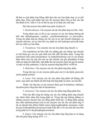 45


đã đưa ra cách phân loại thống nhất dựa trên các loại phản ứng và cơ chế
phản ứng. Theo cách phân loại này thì enzyme được chia ra làm sáu lớp
lớn đánh số từ 1 đến 6. Các số thứ tự này là cố định cho mỗi lớp.
       Sáu lớp enzyme theo phân loại quốc tế gồm có:
       1. Oxydoreductase: Các enzyme xúc tác cho phản ứng oxy hóa - khử.
       Trong nhóm này có tất cả các enzyme có các tên thông thường đã
biết như dehydrogenase, oxydase, cytochromreductase và peroxydase.
Trong các phản ứng do chúng xúc tác xảy ta sự vận chuyển hydrogen, sự
chuyển electron, sự oxy hóa bởi oxy phân tử, bởi hydrogen peroxide hoặc
bởi các chất oxy hóa khác.
       2. Transferase: Các enzyme xúc tác cho phản ứng chuyển vị.
        Các transferase do bản chất của những gốc mà chúng vận chuyển
có thể tham gia vào các quá trình trao đổi chất rất khác nhau. Trong lớp
transferase bên cạnh transaminase và methyltransferase còn có các kinase
khác nhau (xúc tác chủ yếu cho sự vận chuyển của gốc phosphate từ hợp
chất cao năng tới chất khác, một phần lớn các enzyme trước kia gọi là mutase
và một vài loại synthetase, ví dụ các enzyme tổng hợp DNA và RNA).
       3. Hydrolase: Các enzyme xúc tác cho phản ứng thủy phân.
       Trong lớp này có các enzyme phân giải este (ví dụ lipid), glucozid,
amid, peptid, protein.
       4. Lyase: Các enzyme xúc tác cho phản ứng phân cắt không cần
nước, loại nước tạo thành nối đôi hoặc kết hợp phân tử nước vào nối đôi.
       Thuộc vào lớp này có các enzyme được gọi là hydratase, aldolase,
decarboxylase cũng như một số desaminase.
       5. Isomerase: Các enzyme xúc tác cho phản ứng đồng phân hóa.
        Tính cho đến cùng thì chúng xúc tác cho những phản ứng chuyển
các nhóm khác nhau bên trong phân tử. Trong lớp này không những có
những enzyme chuyển hóa các đồng phân hình học và đồng phân quang
học (như alaninracemase) mà cả các enzyme xúc tác cho các phản ứng ví
dụ sự chuyển hóa aldose thành cetose (glucosophosphate isomerase, trước
kia gọi là phosphohexoisomerase) hoặc biến đổi vị trí của liên kết este bên
trong phân tử (ví dụ phosphoglucomutase)
        6. Ligase: Các enzyme xúc tác cho phản ứng tổng hợp có sử dụng
liên kết giàu năng lượng ATP. v.v...
 