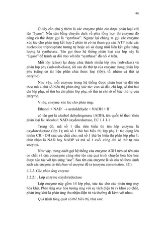 46


        Ở đây cần chú ý thêm là các enzyme phân cắt được phân loại với
tên “lyase”. Nếu cân bằng chuyển dịch về phía tổng hợp thì enzyme đó
cũng có thể được gọi là “synthase”. Ngược lại chúng ta gọi các enzyme
xúc tác cho phản ứng kết hợp 2 phân tử có sự tham gia của ATP hoặc các
nucleotide triphosphate tương tự hoặc có sử dụng mối liên kết giàu năng
lượng là synthetase. Tên gọi theo hệ thống phân loại của lớp này là
“ligase” để tránh sự đổi tráo với tên “synthase” đã nói ở trên.
       Mỗi lớp (class) lại được chia thành nhiều lớp phụ (sub-class) và
phân lớp phụ (sub-sub-class), rồi sau đó thứ tự của enzyme trong phân lớp
phụ (cũng có tài liệu phân chia theo: loại (lớp), tổ, nhóm và thứ tự
enzyme).
        Như vậy, mỗi enzyme trong hệ thống được phân loại và đặt tên
theo mã 4 chữ số biểu thị phản ứng xúc tác: con số đầu chỉ lớp, số thứ hai
chỉ lớp phụ, số thứ ba chỉ phân lớp phụ, số thứ tư chỉ rõ số bậc thứ tự của
enzyme.
       Ví dụ, enzyme xúc tác cho phản ứng:
       Ethanol + NAD+ → acetaldehyde + NADH + H+
       có tên gọi là alcohol dehydrogenase (ADH), tên quốc tế theo khóa
phân loại là: Alcohol: NAD oxydoreductase, EC 1.1.1.1
       Trong đó, mã số 1 đầu tiên biểu thị tên lớp enzyme là
oxydoreductase (lớp 1); mã số 1 thứ hai biểu thị lớp phụ 1: tác dụng lên
nhóm CH - OH của các chất cho; mã số 1 thứ ba biểu thị phân lớp phụ 1:
chất nhận là NAD hay NADP và mã số 1 cuối cùng chỉ số thứ tự của
enzyme.
       Như vậy, trong cách gọi hệ thống của enzyme ADH trên có tên của
cơ chất và của coenzyme cũng như tên của quá trình chuyển hóa hóa học
được xúc tác với tận cùng “ase”. Sau tên của enzyme là số của nó theo danh
sách các enzyme do tiểu ban về enzyme đề ra (enzyme commission, EC).
3.2.2. Các phản ứng enzyme
3.2.2.1. Lớp enzyme oxydoreductase
       Lớp enzyme này gồm 14 lớp phụ, xúc tác cho các phản ứng oxy
hóa khử. Phản ứng oxy hóa tương ứng với sự tách điện tử ra khỏi cơ chất,
phản ứng khử là phản ứng thu nhận điện tử và thường đi kèm với nhau.
       Quá trình tổng quát có thể biểu thị như sau:
 