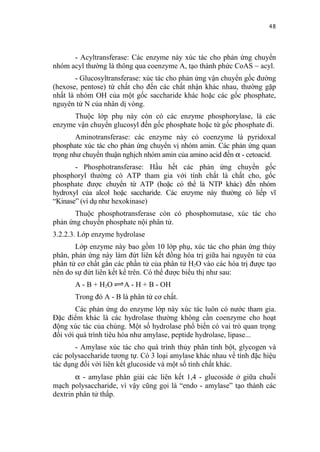 48


      - Acyltransferase: Các enzyme này xúc tác cho phản ứng chuyển
nhóm acyl thường là thông qua coenzyme A, tạo thành phức CoAS ~ acyl.
        - Glucosyltransferase: xúc tác cho phản ứng vận chuyển gốc đường
(hexose, pentose) từ chất cho đến các chất nhận khác nhau, thường gặp
nhất là nhóm OH của một gốc saccharide khác hoặc các gốc phosphate,
nguyên tử N của nhân dị vòng.
      Thuộc lớp phụ này còn có các enzyme phosphorylase, là các
enzyme vận chuyển glucosyl đến gốc phosphate hoặc từ gốc phosphate đi.
        Aminotransferase: các enzyme này có coenzyme là pyridoxal
phosphate xúc tác cho phản ứng chuyển vị nhóm amin. Các phản ứng quan
trọng như chuyển thuận nghịch nhóm amin của amino acid đến α - cetoacid.
       - Phosphotransferase: Hầu hết các phản ứng chuyển gốc
phosphoryl thường có ATP tham gia với tính chất là chất cho, gốc
phosphate được chuyển từ ATP (hoặc có thể là NTP khác) đến nhóm
hydroxyl của alcol hoặc saccharide. Các enzyme này thường có liếp vĩ
“Kinase” (ví dụ như hexokinase)
       Thuộc phosphotransferase còn có phosphomutase, xúc tác cho
phản ứng chuyển phosphate nội phân tử.
3.2.2.3. Lớp enzyme hydrolase
       Lớp enzyme này bao gồm 10 lớp phụ, xúc tác cho phản ứng thủy
phân, phản ứng này làm đứt liên kết đồng hóa trị giữa hai nguyên tử của
phân tử cơ chất gắn các phần tử của phân tử H2O vào các hóa trị được tạo
nên do sự đứt liên kết kể trên. Có thể được biểu thị như sau:
       A - B + H2O     A - H + B - OH
       Trong đó A - B là phân tử cơ chất.
        Các phản ứng do enzyme lớp này xúc tác luôn có nước tham gia.
Đặc điểm khác là các hydrolase thường không cần coenzyme cho hoạt
động xúc tác của chúng. Một số hydrolase phổ biến có vai trò quan trọng
đối với quá trình tiêu hóa như amylase, peptide hydrolase, lipase...
       - Amylase xúc tác cho quá trình thủy phân tinh bột, glycogen và
các polysaccharide tương tự. Có 3 loại amylase khác nhau về tính đặc hiệu
tác dụng đối với liên kết glucoside và một số tính chất khác.
        α - amylase phân giải các liên kết 1,4 - glucoside ở giữa chuỗi
mạch polysaccharide, vì vậy cũng gọi là “endo - amylase” tạo thành các
dextrin phân tử thấp.
 