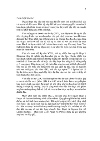 8


1.2.2. Giai đoạn 2
      Ở giai đoạn này các nhà bác học đã tiến hành tìm hiểu bản chất của
các quá trình lên men. Thời kỳ này đã khái quát hiện tượng lên men như là
hiện tượng phổ biến trong sự sống và enzyme là yếu tố gây nên sự chuyển
hóa các chất trong quá trình lên men.
       Vào những năm 1600 của thế kỷ XVII, Van Helmont là người đầu
tiên cố gắng đi sâu tìm hiểu bản chất của quá trình lên men. Van Helmont
đã nhận thấy thực chất của sự tiêu hóa là sự chuyển hóa hóa học của thức
ăn và giải thích cơ chế của nó với sự so sánh nó với quá trình lên men
rượu. Danh từ ferment (từ chữ Latinh fermentatio - sự lên men) được Van
Helmont dùng để chỉ tác nhân gây ra sự chuyển biến các chất trong quá
trình lên men rượu.
       Vào nửa cuối thế kỷ thứ XVIII, nhà tự nhiên học người Pháp là
Réaumur cũng đã nghiên cứu bản chất của sự tiêu hóa. Nhà tự nhiên học
này đã cho chim quạ đen nuốt những miếng thịt đặt sẵn trong ống kim loại
có thành đã được đục sẵn và buộc vào dây thép. Sau vài giờ đã không thấy
gì ở trong ống. Hiện tượng này đã thúc đẩy sự nghiên cứu thành phần dịch
tiêu hóa để tìm hiểu khả năng tiêu hóa của dịch dạ dày. Sau thí nghiệm
này một thời gian, vào năm 1783, nhà bác học người Ý là Spalanzani đã
lặp lại thí nghiệm bằng cách lấy dịch dạ dày trộn với thịt mới và thấy có
hiện tượng hòa tan xảy ra.
      Vào đầu thế kỷ XIX, các nhà nghiên cứu đã tách được các chất gây
ra quá trình lên men. Năm 1814 Kirchoff, viện sĩ Saint Petercburg đã phát
hiện nước chiết của mầm đại mạch có khả năng chuyển hóa tinh bột thành
đường ở nhiệt độ thường. Đây là công trình đầu tiên thu được chế phẩm
amylase ở dạng dung dịch và lịch sử enzyme học thực sự được xem như bắt
đầu từ đây.
      Mười chín năm sau (năm 1833), hai nhà khoa học người Pháp là
Payen và Pessoz đã chứng minh chất có hoạt động phân giải tinh bột thành
đường có thể tách được ở dạng bột. Thí nghiệm được tiến hành bằng cách
cho etanol vào dịch chiết của lúa đại mạch nảy mầm thì thấy xuất hiện kết
tủa. Kết tủa được hình thành này có khả năng chuyển hóa tinh bột và nếu
đun kết tủa này sẽ mất tác dụng chuyển hóa. Danh từ diastase (từ chữ
Latinh diastasis - phân cắt) là do Payen và Persoz dùng để gọi enzyme
amylase lúc bấy giờ.
 