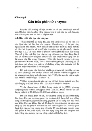 52


Chương 4
               Cấu trúc phân tử enzyme

      Enzyme có khả năng và hiệu lực xúc tác rất lớn, có tính đặc hiệu rất
cao. Để đảm bảo cho chức năng của enzyme là chất xúc tác sinh học, cấu
trúc của enzyme phải rất tinh vi và phức tạp.
4.1. Bản chất hóa học của enzyme
      Từ gần một thế kỷ trước đây, các nhà khoa học đã đổ xô vào việc
xác định bản chất hóa học của enzyme. Cho đến nay, có thể nói rằng,
ngoài nhóm nhỏ phân tử RNA có hoạt tính xúc tác, tuyệt đại đa số enzyme
có bản chất là protein và sự thể hiện hoạt tính xúc tác phụ thuộc vào cấu
trúc bậc 1, 2, 3 và 4 của phân tử protein và trạng thái tự nhiên của chúng.
Thực tế là bản chất hóa học của enzyme chỉ được xác định đúng đắn từ
sau khi kết tinh được enzyme. enzyme đầu tiên nhận được ở dạng tinh thể
là urease của đậu tương (Sumner, 1926), tiếp theo là pepsin và trypsin
(Northrop và Kunitz, 1930, 1931). Sau đó những tác giả khác cũng đã kết
tinh được một số enzyme khác và có đủ bằng chứng xác nhận các tinh thể
protein nhận được chính là các enzyme.
       Kết quả nghiên cứu tính chất hóa lý của enzyme đã cho thấy enzyme
có tất cả các thuộc tính hóa học của các chất protein về hình dạng phân tử:
đa số enzyme có dạng hình cầu (dạng hạt). Tỷ lệ giữa trục dài và trục ngắn
của phân tử vào khoảng 1 - 2 hoặc 4 - 6.
      Về khối lượng phân tử: các enzyme có khối lượng phân tử lớn, thay
đổi rất rộng từ 12000 dalton đến 1.000.000 dalton hoặc lớn hơn.
     Ví dụ ribonuclease có khối lượng phân tử là 12700, glutamat
dehydrogenase có khối lượng phân tử là 1.000.000. Đa số enzyme có khối
lượng phân tử từ 20.000 đến 90.000 hoặc vài trăm nghìn.
      Do kích thước phân tử lớn, các enzyme không đi qua được màng
bán thấm. Enzyme tan trong nước, khi tan tạo thành dung dịch keo; chúng
cũng tan trong dung dịch muối loãng, glycerin và các dung môi hữu cơ có
cực khác. Enzyme không bền và dễ dàng bị biến tính dưới tác dụng của
nhiệt độ cao. Enzyme bị biến tính thì mất khả năng xúc tác. Mức độ giảm
hoạt tính của enzyme tương ứng với mức độ biến tính của protein trong
chế phẩm. Kiềm, acid mạnh, kim loại nặng cũng làm cho enzyme biến
tính. Cũng như protein, enzyme cũng có tính chất lưỡng tính.
 