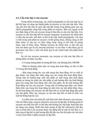 54


4.3. Cấu trúc bậc 4 của enzyme
      Trong nhiều trường hợp, các chuỗi polypeptide có cấu trúc bậc ba có
thể kết hợp với nhau tạo thành phân tử enzyme có cấu trúc bậc bốn. Như
vậy cấu trúc bậc bốn là cách sắp xếp đặc trưng trong không gian của các
chuỗi polypeptide riêng biệt trong phân tử enzyme. Đến nay người ta đã
xác định rằng số lớn các enzyme trong tế bào đều có cấu trúc bậc bốn. Các
enzyme có cấu trúc bậc bốn là enzyme olygomer và polymer do nhiều đơn
vị nhỏ cấu tạo nên, mỗi đơn vị nhỏ là do một chuỗi polypeptide. Các đơn
vị nhỏ trong một phân tử enzyme có thể giống nhau, nhưng cũng có thể
khác nhau về cấu tạo và chức năng, hoặc cũng có thể một số giống
nhau, một số khác nhau. Những enzyme do nhiều đơn vị nhỏ cấu tạo
nên còn được gọi là các enzyme polymer và các đơn vị nhỏ được gọi là
protomer (các đơn vị nhỏ còn được gọi là các mảnh hoặc tiểu phần dưới
đơn vị)
     So với các enzyme monomer, các enzyme có cấu trúc bậc bốn có
những điểm sai khác sau đây:
     - Có trọng lượng phân tử tương đối lớn, vào khoảng hơn 100.000
      - Phân tử thường chứa một vài trung tâm hoạt động, có khi có đến
3,4 trung tâm hoạt động.
      - Khả năng tương tác của một trung tâm hoạt động với cơ chất sẽ
phụ thuộc vào trạng thái chức năng của các trung tâm hoạt động khác.
Trong một số trường hợp, mỗi tiểu phần có một trung tâm hoạt động
nhưng sự tương tác giữa các tiểu phần sẽ ảnh hưởng đến cấu hình không
gian của trung tâm hoạt động trên mỗi tiểu phần, do đó ảnh hưởng đến
hoạt động xúc tác của enzyme. Trong một số trường hợp khác, các nhóm
định chức của trung tâm hoạt động lại nằm trên các tiểu phần khác nhau,
do đó hoạt động của enzyme chỉ thể hiện khi có sự kết hợp đúng đắn giữa
các tiểu phần. Như vậy, enzyme có cấu trúc bậc bốn có tính tổ chức của
một hệ thống hợp tác cao.
      - Là điều kiện cần thiết để xuất hiện tính chất allosteric của enzyme.
Cần nói thêm răng, enzyme allosteric (enzyme dị lập thể, dị không gian) là
enzyme mà chất trao đổi có thể làm ảnh hưởng (ức chế hoặc hoạt hóa) lên
tác dụng của chúng. Hình như hiện tượng dị lập thể (allosteric) bắt đầu
xảy ra trước hết ở các enzyme được xây dựng nên từ một số tiểu đơn vị vì
hiệu ứng dị lập thể có ảnh hưởng đến độ bền của liên kết giữa các tiểu đơn
vị này (xem thêm ở phần enzyme dị lập thể).
 