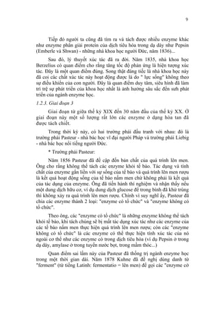 9


     Tiếp đó người ta cũng đã tìm ra và tách được nhiều enzyme khác
như enzyme phân giải protein của dịch tiêu hóa trong dạ dày như Pepsin
(Emberle và Shwan) - những nhà khoa học người Đức, năm 1836)...
       Sau đó, lý thuyết xúc tác đã ra đời. Năm 1835, nhà khoa học
Berzelius có quan điểm cho rằng tăng tốc độ phản ứng là hiện tượng xúc
tác. Đây là một quan điểm đúng. Song thật đáng tiếc là nhà khoa học này
đã coi các chất xúc tác này hoạt động được là do " lực sống" không theo
sự điều khiển của con người. Đây là quan điểm duy tâm, siêu hình đã làm
trì trệ sự phát triển của khoa học nhất là ảnh hưởng sâu sắc đến sưh phát
triển của ngành enzyme học.
1.2.3. Giai đoạn 3
      Giai đoạn từ giữa thế kỷ XIX đến 30 năm đầu của thế kỷ XX. Ở
giai đoạn này một số lượng rất lớn các enzyme ở dạng hòa tan đã
được tách chiết.
      Trong thời kỳ này, có hai trường phái đấu tranh với nhau: đó là
trường phái Pasteur - nhà bác học vĩ đại người Pháp và trường phái Liebig
- nhà bác học nổi tiếng người Đức.
     * Trường phái Pasteur:
      Năm 1856 Pasteur đã đề cập đến bản chất của quá trình lên men.
Ông cho rằng không thể tách các enzyme khỏi tế bào. Tác dụng và tính
chất của enzyme gắn liền với sự sống của tế bào và quá trình lên men rượu
là kết quả hoạt động sống của tế bào nấm men chứ không phải là kết quả
của tác dụng của enzyme. Ông đã tiến hành thí nghiệm và nhận thấy nếu
một dung dịch hữu cơ, ví dụ dung dịch glucose để trong bình đã khử trùng
thì không xảy ra quá trình lên men rượu. Chính vì suy nghĩ ấy, Pasteur đã
chia các enzyme thành 2 loại: "enzyme có tổ chức" và "enzyme không có
tổ chức".
      Theo ông, các "enzyme có tổ chức" là những enzyme không thể tách
khỏi tế bào, khi tách chúng sẽ bị mất tác dụng xúc tác như các enzyme của
các tế bào nấm men thực hiện quá trình lên men rượu; còn các "enzyme
không có tổ chức" là các enzyme có thể thực hiện tính xúc tác của nó
ngoài cơ thể như các enzyme có trong dịch tiêu hóa (ví dụ Pepsin ở trong
dạ dày, amylase ở trong tuyến nước bọt, trong mầm thóc...)
     Quan điểm sai lầm này của Pasteur đã thống trị ngành enzyme học
trong một thời gian dài. Năm 1878 Kuhne đã đề nghị dùng danh từ
"ferment" (từ tiếng Latinh: fermentatio = lên men) để gọi các "enzyme cớ
 