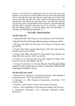 63


enzyme có thể liên kết với thành phần cấu tạo của tế bào như màng
ribosome. Các enzyme của chuỗi hô hấp xúc tác cho quá trình chuyển điện
tử từ cơ chất đến oxy, được gắn chặt vào màng trong của ty thể và thực
chất là một phần cấu trúc của ty thể. Người ta đã gặp các phức hợp
multienzyme trong nhiều quá trình chuyển hóa: quá trình khử carboxyl
oxy hóa của pyruvic acid tạo thành acetyl coenzyme A, quá trình tổng hợp
acid béo ngoài ty lạp thể ở nấm men, loài có vú, loài chim..., quá trình
tổng hợp những peptide có hoạt tính kháng sinh như gramicidine và
tyrocidin, quá trình tổng hợp tryptophan v.v...
                      TÀI LIỆU THAM KHẢO
Tài liệu tiếng Việt
1. Nguyễn Hữu Chấn, 1983. Enzyme và xúc tác Sinh học. Nxb Y học, Hà Nội.
2. Phạm Thị Trân Châu, Trần Thị Áng, 2000. Hóa sinh học. Nxb Giáo dục, Hà Nội.
3. Đỗ Ngọc Liên, Phạm Thị Trân Châu, 1972. Enzyme I, II. Đại học Tổng
hợp, Hà Nội.
4. Nguyễn Tiến Thắng, Nguyễn Đình Huyên, 1998. Giáo trình sinh hóa
hiện đại. Nxb Giáo dục, Hà Nội.
5. Nguyễn Xuân Thắng, Đào Kim Chi, Phạm Quang Tùng, Nguyễn Văn
Đồng, 2004. Hóa sinh học. Nxb Y học, Hà Nội.
6. Lê Ngọc Tú, La Văn Chứ, Phạm Trân Châu, Nguyễn Lân Dũng, 1982.
Enzyme vi sinh vật. Nxb KH&KT, Hà Nội.
7. Lê Ngọc Tú (chủ biên), Lê Văn Chứ, Đặng Thị Thu, Phạm Quốc Thăng
Nguyễn Thị Thịnh, Bùi Đức Hợi, Lưu Duẫn, Lê Doãn Diên, 2000. Hóa sinh
Công nghiệp, Nxb KH&KT, Hà Nội.

Tài liệu tiếng nước ngoài
1. Bermeyer H. U, Bermeyer J. and Grasel M. (editors). 1983. Methods of
enzymatic analysis. Vol II. Verlag chemie Weinheim.
2. Lehringer A. L., 2004. Principle of Biochemistry, 4th Edition. W.H
Freeman, 2004.
3. Pelmont J., 1993. Enzymes. Presses universitaires de grenobe.
4. Stryer L., 1981. Biochemistry. W.H.Freeman and company. San Francisco.
5. Biochemical information, 1973. Boehringer Mannheim GmbH.
Biochemica.
 
