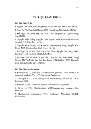 68



                      TÀI LIỆU THAM KHẢO

Tài liệu tiếng Việt
1. Nguyễn Hữu Chấn, 1983. Enzyme và xúc tác Sinh học. Nxb Y học, Hà Nội.
2. Phạm Thị Trân Châu, Trần Thị Áng, 2000. Hóa sinh học. Nxb Giáo dục, Hà Nội.
3. Đỗ Ngọc Liên, Phạm Thị Trân Châu, 1972. Enzyme I, II. Đại học Tổng
hợp, Hà Nội.
4. Nguyễn Tiến Thắng, Nguyễn Đình Huyên, 1998. Giáo trình sinh hóa
hiện đại. Nxb Giáo dục, Hà Nội.
5. Nguyễn Xuân Thắng, Đào Kim Chi, Phạm Quang Tùng, Nguyễn Văn
Đồng, 2004. Hóa sinh học. Nxb Y học, Hà Nội.
6. Lê Ngọc Tú, La Văn Chứ, Phạm Trân Châu, Nguyễn Lân Dũng, 1982.
Enzyme vi sinh vật. Nxb KH&KT, Hà Nội.
7. Lê Ngọc Tú (chủ biên), Lê Văn Chứ, Đặng Thị Thu, Phạm Quốc Thăng
Nguyễn Thị Thịnh, Bùi Đức Hợi, Lưu Duẫn, Lê Doãn Diên, 2000. Hóa sinh
Công nghiệp, Nxb KH&KT, Hà Nội.

Tài liệu tiếng nước ngoài
1. Bermeyer H. U, Bermeyer J. and Grasel M. (editors). 1983. Methods of
enzymatic analysis. Vol II. Verlag chemie Weinheim.
2. Lehringer A. L., 2004. Principle of Biochemistry, 4th Edition. W.H
Freeman, 2004.
3. Pelmont J., 1993. Enzymes. Presses universitaires de grenobe.
4. Stryer L., 1981. Biochemistry. W.H.Freeman and company. San
Francisco.
5. Biochemical information, 1973. Boehringer Mannheim GmbH.
Biochemica.
 