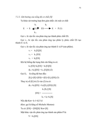 75


7.2.2. Ảnh hưởng của nồng độ cơ chất [S]
     Ta khảo sát trường hợp đơn giản nhất: chỉ một cơ chất
                      k1            k2
        E     + S              ES            E + P (1)
                     k-1
     Gọi v1 là vận tốc của phản ứng tạo thành phức chất ES.
     Gọi v-1 là vận tốc của phản ứng tạo phân ly phức chất ES tạo
thành E và S.
     Gọi v2 là vận tốc của phản ứng tạo thành E và P (sản phẩm).
               v1 = k1[E][S]
               v-1 = k-1[ES]
               v2 = k2[ES]
     Khi hệ thống đạt trạng thái cân bằng ta có:
               k-1[ES]+k2[ES] = k1[E][S]
               (k-1+k2)[ES] = k+1[E][S] (2)
     Gọi E0     là nồng độ ban đầu:
               [E0]=[E]+[ES]=>[E]=[E0]-[ES] (3)
     Thay trị số [E] từ (3) vào (2) ta có:
               (k-1+k2)[ES] = k1([E0]-[ES]) [S]
                               k1 [E0] [S]
                      [ES] = --------------
                               k-1+ k2+k1[S]
     Nếu đặt Km= k-1+k2/ k1
     (Km: gọi là hằng số Michalis Menten)
     Ta có: [ES] = [E0][S]/ Km+[S]
     Mặt khác vận tốc phản ứng tạo thành sản phẩm P là:
               V = k2[ES]
 
