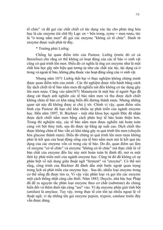 10


tổ chức" và đã gọi các chất chiết có tác dụng xúc tác cho phản ứng hóa
học là các enzyme (từ chữ Hy Lạp: en = bên trong, zyme = men rượu, tức
là "ở trong nấm men" để gọi các enzyme "không có tổ chức". Danh từ
enzyme được xuất phát từ đây.
     * Trường phái Liebig:
      Chống lại quan điểm trên của Pasteur, Liebig (trước đó có cả
Berzelius) cho rằng có thể không có hoạt động của các tế bào vi sinh vật
cũng có quá trình lên men. Điều đó có nghĩa là ông coi enzyme như là một
chất hóa học gây nên hiệu quả tương tự như các chất xúc tác, tác dụng cả ở
trong và ngoài tế bào, không phụ thuộc vào hoạt động sống cúa vi sinh vật.
      Nhưng năm 1871 Liebig thất bại vì thực nghiệm không chứng minh
được quan điểm trên của mình . Các thí nghiệm được tiến hành bằng cách
lấy dịch chiết từ tế bào nấm men đã nghiền nát đều không có tác dụng gây
lên men rượu. Cũng vào năm1871 Manatxein là một bác sĩ người Nga đã
dùng cát thạch anh nghiền các tế bào nấm men và thu được dịch chiết
không chứa tế bào có khả năng biến đổi đường thành rượu. Nhưng những
quan sát này đã không được ai chú ý tới. Chính vì vậy, quan điểm siêu
hình của Pasteur đã hạn chế khá nhiều sự phát triển của ngành enzyme
học. Đến năm 1897, H. Büchner - một nhà khoa học người Đức đã nhận
được dịch chiết nấm men bằng cách phân huỷ tế bào hoàn thiện hơn.
Trong thí nghiệm này, các tế bào nấm men được nghiền nát hoàn toàn
cùng với bột thủy tinh, sau đó được ép bằng áp suất cao. Dịch chiết thu
được không chứa tế bào vẫn có khả năng gây ra quá trình lên men (chuyển
hóa glucose thành rượu). Điều đó chứng tỏ quá trình lên men rượu không
phải là kết quả của hoạt động sống của tế bào nấm men mà là kết quả tác
dụng của các enzyme vốn có trong các tế bào. Do đó, quan điểm sai lầm
về enzỵme "có tổ chức" và enzyme "không có tổ chức" mà thực chất là về
bản chất của enzyme đến lúc này mới hoàn toàn bị đánh đổ, mở ra một
thời kỳ phát triển mới của ngành enzyme học. Cũng từ đó đã không có sự
phân biệt về nội dung giữa thuật ngữ "ferment" và "enzyme". Có thể nói
rằng, công trình của Büchner đã đánh dấu một bước ngoặt quan trọng
trong lịch sử phát triển của enzyme học. Sau đó, nhiều loại enzyme trong
cơ thể sống đã được tìm ra. Vì vậy việc phân loại và gọi tên các enzyme
một cách thống nhất càng cần thiết. Năm 1883, Duyclo, nhà bác học Pháp
đã đề ra nguyên tắc phân loại enzyme theo cơ chất (substrate) do chúng
biến đổi và thêm đuôi tận cùng "ase" vào. Ví dụ enzyme phân giải tinh bột
(amilun) là amylase. Tuy vậy, trong thực tế còn tồn tại nhiều ngoại lệ về
thuật ngữ, ví dụ những tên gọi enzyme pepsin, trypsin, catalase trước đây
vẫn được dùng.
 