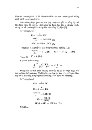 84


hãm bất thuận nghịch có thể hiểu như chất kìm hãm thuận nghịch không
cạnh tranh (noncompetitive).
     Nhìn chung hiệu quả kìm hãm phụ thuộc các yếu tố: nồng độ chất
kìm hãm, nồng độ enzyme , thời gian tác dụng. Sau đây ta xét các cơ chế
tương tác bất thuận nghịch trong điều kiện nồng độ [I]>>[E].
      1/ Trường hợp 1



                                             (1)
                                             (2)
      Từ (2) suy ra [E] thế vào (1), đồng thời thay [I] bằng [I0] :



      Trong đó
      Lấy tích phân ta được



      Bằng cách lấy tích phân phương trình tốc độ, có thể nhận được biểu
thức mô tả sự biến đổi nồng độ chất phản ứng hay sản phẩm theo thời gian. Điều
này cực kì hữu dụng trong việc xác định hằng số tốc độ và bậc phản ứng.
      2/ Trường hợp 2




      Mặt khác:
 