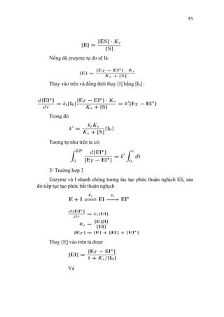 85




     Nồng độ enzyme tự do sẽ là:



     Thay vào trên và đồng thời thay [I] bằng [I0] :




     Trong đó



     Tương tự như trên ta có:




     3/ Trường hợp 3
      Enzyme và I nhanh chóng tương tác tạo phức thuận nghịch ES, sau
đó tiếp tục tạo phức bất thuận nghịch




     Thay [E] vào trên ta được




              Và
 