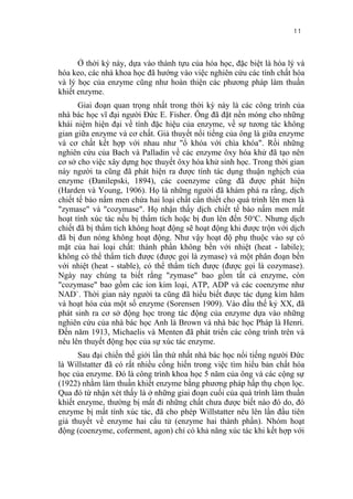 11


      Ở thời kỳ này, dựa vào thành tựu của hóa học, đặc biệt là hóa lý và
hóa keo, các nhà khoa học đã hướng vào việc nghiên cứu các tính chất hóa
và lý học của enzyme cũng như hoàn thiện các phương pháp làm thuần
khiết enzyme.
       Giai đoạn quan trọng nhất trong thời kỳ này là các công trình của
nhà bác học vĩ đại người Đức E. Fisher. Ông đã đặt nền móng cho những
khái niệm hiện đại về tính đặc hiệu của enzyme, về sự tương tác không
gian giữa enzyme và cơ chất. Giả thuyết nổi tiếng của ông là giữa enzyme
và cơ chất kết hợp với nhau như "ổ khóa với chìa khóa". Rồi những
nghiên cứu của Bach và Palladin về các enzyme ôxy hóa khử đã tạo nên
cơ sở cho việc xây dựng học thuyết ôxy hóa khử sinh học. Trong thời gian
này người ta cũng đã phát hiện ra được tính tác dụng thuận nghịch của
enzyme (Đanilepski, 1894), các coenzyme cũng đã được phát hiện
(Harden và Young, 1906). Họ là những người đã khám phá ra rằng, dịch
chiết tế bào nấm men chứa hai loại chất cần thiết cho quá trình lên men là
"zymase" và "cozymase". Họ nhận thấy dịch chiết tế bào nấm men mất
hoạt tính xúc tác nếu bị thẩm tích hoặc bị đun lên đến 50 oC. Nhưng dịch
chiết đã bị thẩm tích không hoạt động sẽ hoạt động khi được trộn với dịch
đã bị đun nóng không hoạt động. Như vậy hoạt độ phụ thuộc vào sự có
mặt của hai loại chất: thành phần không bền với nhiệt (heat - labile);
không có thể thẩm tích được (được gọi là zymase) và một phân đoạn bền
với nhiệt (heat - stable), có thể thẩm tích được (được gọi là cozymase).
Ngày nay chúng ta biết rằng "zymase" bao gồm tất cả enzyme, còn
"cozymase" bao gồm các ion kim loại, ATP, ADP và các coenzyme như
NAD+. Thời gian này người ta cũng đã hiểu biết được tác dụng kìm hãm
và hoạt hóa của một số enzyme (Sorensen 1909). Vào đầu thế kỷ XX, đã
phát sinh ra cơ sở động học trong tác động của enzyme dựa vào những
nghiên cứu của nhà bác học Anh là Brown và nhà bác học Pháp là Henri.
Đến năm 1913, Michaelis và Menten đã phát triển các công trình trên và
nêu lên thuyết động học của sự xúc tác enzyme.
      Sau đại chiến thế giới lần thứ nhất nhà bác học nổi tiếng người Đức
là Willstatter đã có rất nhiều cống hiến trong việc tìm hiểu bản chất hóa
học của enzyme. Đó là công trình khoa học 5 năm của ông và các cộng sự
(1922) nhằm làm thuần khiết enzyme bằng phương pháp hấp thụ chọn lọc.
Qua đó từ nhận xét thấy là ở những giai đoạn cuối của quá trình làm thuần
khiết enzyme, thường bị mất đi những chất chưa được biết nào đó do, đó
enzyme bị mất tính xúc tác, đã cho phép Willstatter nêu lên lần đầu tiên
giả thuyết về enzyme hai cấu tử (enzyme hai thành phần). Nhóm hoạt
động (coenzyme, coferment, agon) chỉ có khả năng xúc tác khi kết hợp với
 