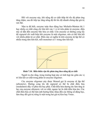90


      Đối với enzyme này, khi nồng độ cơ chất thấp thì tốc độ phản ứng
tăng chậm, sau đó tiếp tục tăng nồng độ thì tốc độ nhanh chóng đạt giá trị
cực đại.
      Như ta đã biết, enzyme tuân theo động học Michalis-Menten thì 1
hay nhiều cơ chất cũng chỉ liên kết vào 1 vị trí trên phân tử enzyme, điều
này sẽ dẫn đến enzyme bão hòa cơ chất. Còn enzyme có đường cong tốc
độ sigmoid chỉ xuất hiện khi enzyme là một oligomer, nên có thể liên kết
với nhiều phân tử cơ chất. Điều này có nghĩa là trên enzyme dị lập thể có
nhiều trung tâm liên kết, mỗi monomer có 1 trung tâm liên kết.




       Hình 7.10. Biến thiên vận tốc phản ứng theo nồng độ cơ chất
       Người ta cho rằng, trong trường hợp này có tính hợp tác giữa các vị
trí liên kết cơ chất trong phân tử enzyme oligomer.
       Các enzyme oligomer này được Monod gọi là enzyme dị lập thể
(allosteric). Đường cong tốc độ sigmoid có thể bị chất điều hòa
(modulator) đẩy về phía trái hay phải. Chất điều hòa dương tức làm tăng ái
lực của enzyme allosteric với cơ chất, ngược lại là chất điều hòa âm. Các
chất điều hòa có thể làm ảnh hưởng khác nhau đến các thông số động học,
làm thay đổi giá trị riêng lẻ một trong hai giá trị Km hay Vmax .
 