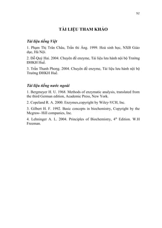 92


                      TÀI LIỆU THAM KHẢO

Tài liệu tiếng Việt
1. Phạm Thị Trân Châu, Trần thi Áng. 1999. Hoá sinh học, NXB Giáo
dục, Hà Nội.
2. Đỗ Quý Hai. 2004. Chuyên đề enzyme, Tài liệu lưu hành nội bộ Trường
ĐHKH Huế.
3. Trần Thanh Phong. 2004. Chuyên đề enzyme, Tài liệu lưu hành nội bộ
Trường ĐHKH Huế.


Tài liệu tiếng nước ngoài
1. Bergmeyer H. U. 1968. Methods of enzymatic analysis, translated from
the third German edition, Academic Press, New York.
2. Copeland R. A. 2000. Enzymes,copyright by Wiley-VCH, Inc.
3. Gilbert H. F. 1992. Basic concepts in biochemistry, Copyright by the
Mcgraw- Hill companies, Inc.
4. Lehninger A. L. 2004. Principles of Biochemistry, 4th Edition. W.H
Freeman.
 