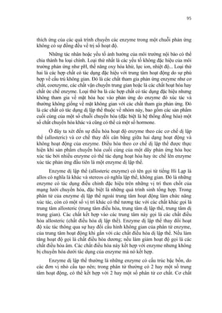 95


thích ứng của các quá trình chuyển các enzyme trong một chuỗi phản ứng
không có sự đồng đều về trị số hoạt độ.
       Những tác nhân hoặc yếu tố ảnh hưởng của môi trường nội bào có thể
chia thành ba loại chính. Loại thứ nhất là các yếu tố không đặc hiệu của môi
trường phản ứng như pH, thế năng oxy hóa khử, lực ion, nhiệt độ... Loại thứ
hai là các hợp chất có tác dụng đặc hiệu với trung tâm hoạt động do sự phù
hợp về cấu trú không gian. Đó là các chất tham gia phản ứng enzyme như cơ
chất, coenzyme, các chất vận chuyển trung gian hoặc là các chất hoạt hóa hay
chất ức chế enzyme. Loại thứ ba là các hợp chất có tác dụng đặc hiệu nhưng
không tham gia về mặt hóa học vào phản ứng do enzyme đó xúc tác và
thường không giống về mặt không gian với các chất tham gia phản ứng. Đó
là các chất có tác dụng dị lập thể thuộc về nhóm này, bao gồm các sản phẩm
cuối cùng của một số chuỗi chuyển hóa (đặc biệt là hệ thống đồng hóa) một
số chất chuyển hóa khác và cũng có thể cả một số hormone.
      Ở đây ta xét đến sự điều hòa hoạt độ enzyme theo các cơ chế dị lập
thể (allosteric) và cơ chế thay đổi cân bằng giữa hai dạng hoạt động và
không hoạt động của enzyme. Điều hòa theo cơ chế dị lập thể được thực
hiện khi sản phẩm chuyển hóa cuối cùng của một dãy phản ứng hóa học
xúc tác bởi nhiều enzyme có thể tác dụng hoạt hóa hay ức chế lên enzyme
xúc tác phản ứng đầu tiên là một enzyme dị lập thể.
       Enzyme dị lập thể (allosteric enzyme) có tên gọi từ tiếng Hi Lạp là
allos có nghĩa là khác và stereos có nghĩa lập thể, không gian. Đó là những
enzyme có tác dụng điều chỉnh đặc hiệu trên những vị trí then chốt của
mạng lưới chuyển hóa, đặc biệt là những quá trình sinh tổng hợp. Trong
phân tử của enzyme dị lập thể ngoài trung tâm hoạt động làm chức năng
xúc tác, còn có một số vị trí khác có thể tương tác với các chất khác gọi là
trung tâm allosteric (trung tâm điều hòa, trung tâm dị lập thể, trung tâm dị
trung gian). Các chất kết hợp vào các trung tâm này gọi là các chất điều
hòa allosteric (chất điều hòa dị lập thể). Enzyme dị lập thể thay đổi hoạt
độ xúc tác thông qua sự hay đổi cấu hình không gian của phân tử enzyme,
của trung tâm hoạt động khi gắn với các chất điều hòa dị lập thể. Nếu làm
tăng hoạt độ gọi là chất điều hòa dương; nếu làm giảm hoạt độ gọi là các
chất điều hòa âm. Các chất điều hòa này kết hợp với enzyme nhưng không
bị chuyển hóa dưới tác dụng của enzyme mà nó kết hợp.
     Enzyme dị lập thể thường là những enzyme có cấu trúc bậc bốn, do
các đơn vị nhỏ cấu tạo nên; trong phân tử thường có 2 hay một số trung
tâm hoạt động, có thể kết hợp với 2 hay một số phân tử cơ chất. Cơ chất
 