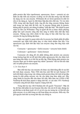 12


phần protein đặc hiệu (apoferment, apoenzyme, feron = protein) nó xác
định các đặc tính của enzyme và đóng vai trò chủ đạo trong việc thể hiện
tác dụng xúc tác của enzyme. Willstatter đã coi feron (protein) là chất trơ
chả có tác dụng gì. Agon là chất được hấp phụ trên chất này. Và vào năm
1926, trong một dịp thuyết trình, ông đã cho rằng enzyme không thuộc
một trong các hợp chất đã biết, tức là enzyme không phải là protein,
không phải là glucid, mà chúng là những "chất đặc biệt". Đó chính là quan
niệm sai lầm của Willstatter. Ông là người đã tìm ra được nhiều phương
pháp làm sạch enzyme cũng như làm sáng tỏ nhiều tính chất đặc hiệu
enzyme. Nhưng mục đích chính là làm sáng tỏ bản chất hóa học của
enzyme thi ông lại không đạt được.
      Ngày nay người ta quan niệm nếu là enzyme hai thành phần thì phần
coenzyme quy định kiểu phản ứng và chịu trách nhiệm làm bền. Còn
apoenzyme quy định tính đặc hiệu của enzyme cũng như tăng hiệu suất
xúc tác.
     Coenzyme + apoenzyme = (holo) enzyme = (enzyme hoàn chỉnh)
     Coferment + apoferment = (holo) ferment
      Coenzyme chỉ dùng để chỉ phần không phải protein của enzyme
trong trường hợp khi nó dễ tách khỏi phần apoenzyme khi cho thẩm tích
qua màng bán thấm và có thể tồn tại độc lập. Phần không phải protein của
enzyme được gọi là nhóm ngoại hay nhóm "prostetic" khi nó liên kết chặt
chẽ với phần protein của enzyme.
1.2.4. Giai đoạn 4
      Bản chất hóa học của enzyme chỉ được xác định đúng đắn từ sau khi
kết tinh được enzyme. Năm 1926 nhà hóa sinh Mỹ trẻ tuổi Sumner (39
tuổi) đã thành công trong việc chứng minh protein được kết tinh từ hạt đậu
tương là chất giống enzyme xúc tác cho phản ứng thủy phân urê. Đây
cũng chính là enzyme đầu tiên được kết tinh. Bốn năm sau (1930) ở Mỹ
Northrop đã tách được pepsin ở dạng tinh thể, và vào năm 1931 Northrop
và Kunitz cũng đã tách được trypsin ở dạng tinh thể.
      Trong thời kỳ này J.B.S Hardane đã viết quyển "Enzymes". Mặc dù
lúc đó bản chất phân tử của Enzyme hầu như vẫn còn là bí mật, nhưng tác
giả đã đưa ra dự đoán tuyệt vời về vai trò của các tương tác và liên kết yếu
giữa enzyme và cơ chất trong cơ chế hoạt động của enzyme. Điều này vẫn
giữ nguyên tính thời sự trong thời đại của chúng ta.
 