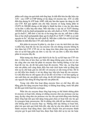 98


phẩm cuối cùng của quá trình sinh tổng hợp, là chất điều hòa âm đặc hiệu của
ATC - ase, CDP và CMP không có tác dụng với enzyme này. ATC có chất
điều hòa dương là ATP hoặc AMP, chất này làm đảo ngược tác dụng ức chế
của CTP. Kết quả nghiên cứu cho thấy enzyme có trọng lượng phân tử
(TLPT) là 300.000 nhưng có thể phân ly thành hai đơn vị xúc tác như nhau
và ba đơn vị điều hòa như nhau. Mỗi một đơn vị xúc tác có TLPT khoảng
100.000 và do ba chuỗi polypeptide tạo nên, mỗi chuỗi có TLPL 33.000 được
gọi là chuỗi C. Mỗi đơn vị xúc tác có ba trung tâm xúc tác, mỗi đơn vị điều
hòa có hai chuỗi polypeptide được gọi là chuỗi R có TLPT 17.000 và có một
nguyên tử Zn2+ kết hợp vào mỗi chuỗi R. Mỗi đơn vị điều hòa có thể kết hợp
hai phân tử chất điều hòa CTP, mỗi chuỗi một R.
      Khi phân tử enzyme bị phân ly, các đơn vị xúc tác tách khỏi các đơn
vị điều hòa, hoạt độ xúc tác của enzyme vẫn còn nhưng enzyme không bị
kìm hãm bởi CTP. CTP chỉ có tác dụng kìm hãm phản ứng enzyme khi
nào có sự kết hợp giữa các đơn vị xúc tác với các đơn vị điều hòa thành
phân tử enzyme đầy đủ.
      Hiện tượng này được giải thích là do lúc ấy sự kết hợp của CTP vào
đơn vị điều hòa sẽ kéo theo sự biến đổi dạng không gian của đơn vị xúc
tác cũng như của toàn bộ phân tử enzyme theo hướng không có lợi cho
hoạt độ xúc tác, do đó làm giảm hoạt độ enzyme. Như vậy, sự tổng hợp
nên sản phẩm cuối cùng được điều hòa một cách hoàn toàn tự động dựa
trên sự ức chế hoặc giải ức chế đối với enzyme có sẵn trong tế bào. Đó là
cơ chế điều hòa nhanh vì nó tác động trực tiếp trên hoạt độ của enzyme.
Cơ chế điều hòa ức chế ngược rất có lợi đối với tế bào vì nó làm ngừng sự
sản xuất thừa các sản phẩm cuối cùng, do đó tiết kiệm được năng lượng và
các nguyên liệu dùng để tổng hợp nên sản phẩm đó.
     Trong việc điều hòa hoạt động enzyme theo cơ chế thay đổi cân
bằng giữa hai dạng enzyme hoạt động và không hoạt động, trước hết phải
kể đến quá trình hoạt hóa zymogen.
      Phần lớn các enzyme được tổng hợp trong cơ thể thành những phân
tử enzyme có hoạt tính, nhưng có những enzyme như các protease của tụy
tạng, dạ dày cũng như các protease xúc tác cho quá trình đông máu thường
được tổng hợp nên qua một dạng trung gian chưa có hoạt tính xúc tác gọi
là zymogen hoặc proenzyme. Đó là những tiền chất để tạo thành enzyme,
chứ không phải là enzyme thực sự. Những chất này không có hoạt tính,
phải trải qua một quá trình biến đổi, sắp xếp lại cấu trúc phân tử mới trở
thành enzyme hoạt động được. Quá trình chuyển hóa pro-enzyme thành
enzyme gọi là quá trình hoạt hóa, được thực hiện nhờ sự tự xúc tác hoặc
 