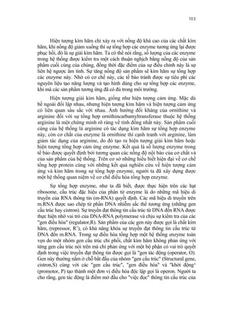 103


      Hiện tượng kìm hãm chỉ xảy ra với nồng độ khá cao của các chất kìm
hãm, khi nồng độ giảm xuống thì sự tổng hợp các enzyme tương ứng lại được
phục hồi, đó là sự giải kìm hãm. Ta có thể nói rằng, số lượng của các enzyme
trong hệ thống được kiểm tra một cách thuận nghịch bằng nồng độ của sản
phẩm cuối cùng của chúng, đồng thời đặc điểm của sự điều chỉnh này là sự
liên hệ ngược âm tính. Sự tăng nồng độ sản phẩm sẽ kìm hãm sự tổng hợp
các enzyme này. Nhờ có cơ chế này, các tế bào tránh được sự tiêu phí các
nguyên liệu tạo năng lượng và tạo hình dùng cho sự tổng hợp các enzyme,
khi mà các sản phẩm tương ứng đã có đủ trong môi trường.
      Hiện tượng giải kìm hãm, giống như hiện tượng cảm ứng. Mặc dù
bề ngoài đối lập nhau, nhưng hiện tượng kìm hãm và hiện tượng cảm ứng
có liên quan sâu sắc với nhau. Ảnh hưởng đối kháng của ornithine và
arginine đối với sự tổng hợp ornithincarbamyltransferase thuộc hệ thống
arginine là một chứng minh rõ ràng về tính đồng nhất này. Sản phẩm cuối
cùng của hệ thống là arginine có tác dụng kìm hãm sự tổng hợp enzyme
này, còn cơ chất của enzyme là ornithine thì cạnh tranh với arginine, làm
giảm tác dụng của arginine, do đó tạo ra hiện tượng giải kìm hãm hoặc
hiện tượng tổng hợp cảm ứng enzyme. Kết quả là số lượng enzyme trong
tế bào được quyết định bởi tương quan các nồng độ nội bào của cơ chất và
của sản phẩm của hệ thống. Trên cơ sở những hiểu biết hiện đại về cơ chế
tổng hợp protein cùng với những kết quả nghiên cứu về hiện tượng cảm
ứng và kìm hãm trong sự tổng hợp enzyme, người ta đã xây dựng được
một hệ thống quan niệm về cơ chế điều hòa tổng hợp enzyme.
       Sự tổng hợp enzyme, như ta đã biết, được thực hiện trên các hạt
ribosome, cấu trúc đặc hiệu của phân tử enzyme là do những mã hiệu di
truyền của RNA thông tin (m-RNA) quyết định. Các mã hiệu di truyền trên
m.RNA được sao chép từ phần DNA nhiễm sắc thể tương ứng (những gen
cấu trúc hay cistron). Sự truyền đạt thông tin cấu trúc từ DNA đến RNA được
thực hiện nhờ vai trò của DNA-RNA polymerase và chịu sự kiểm tra của các
"gen điều hòa" (regulator,R). Sản phẩm của các gen này được gọi là chất kìm
hãm, (repressor, R’), có khả năng khóa sự truyền đạt thông tin cấu trúc từ
DNA đến m.RNA. Trong sự điều hòa tổng hợp một hệ thống enzyme toàn
vẹn do một nhóm gen cấu trúc chi phối, chất kìm hãm không phản ứng với
từng gen cấu trúc nói trên mà chỉ phản ứng với một bộ phận có vai trò quyết
định trong việc truyền đạt thông tin được gọi là "gen tác động (operator, O).
Gen này thường nằm ở chỗ bắt đầu của nhóm "gen cấu trúc" (Structural gene,
cistron,S) cùng với các "gen cấu trúc", "gen điều hòa" và "khởi động”
(promotor, P) tạo thành một đơn vị điều hòa độc lập gọi là operon. Người ta
cho rằng, gen tác động là điểm mở đầu cho "việc đọc" thông tin cấu trúc của
 