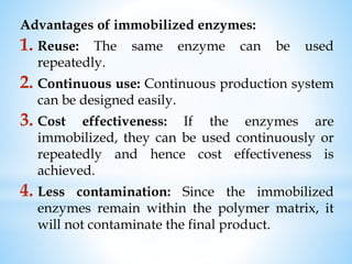 Advantages of immobilized enzymes:
1. Reuse: The same enzyme can be used
repeatedly.
2. Continuous use: Continuous production system
can be designed easily.
3. Cost effectiveness: If the enzymes are
immobilized, they can be used continuously or
repeatedly and hence cost effectiveness is
achieved.
4. Less contamination: Since the immobilized
enzymes remain within the polymer matrix, it
will not contaminate the final product.
 