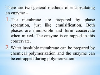 There are two general methods of encapsulating
an enzyme –
1.The membrane are prepared by phase
separation, just like emulsification. Both
phases are immiscible and form coacervate
when mixed. The enzyme is entrapped in this
coacervate.
2.Water insoluble membrane can be prepared by
chemical polymerization and the enzyme can
be entrapped during polymerization.
 