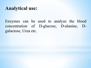 Analytical use:
Enzymes can be used to analyze the blood
concentration of D-glucose, D-alanine, D-
galactose, Urea etc.
 