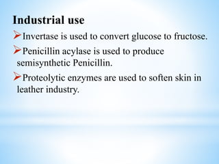 Industrial use
Invertase is used to convert glucose to fructose.
Penicillin acylase is used to produce
semisynthetic Penicillin.
Proteolytic enzymes are used to soften skin in
leather industry.
 