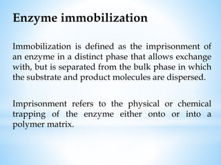 Enzyme immobilization
Immobilization is defined as the imprisonment of
an enzyme in a distinct phase that allows exchange
with, but is separated from the bulk phase in which
the substrate and product molecules are dispersed.
Imprisonment refers to the physical or chemical
trapping of the enzyme either onto or into a
polymer matrix.
 