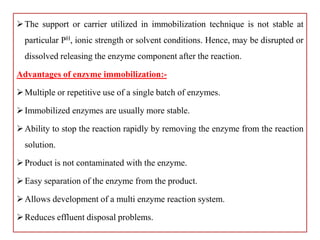 The support or carrier utilized in immobilization technique is not stable at
particular PH, ionic strength or solvent conditions. Hence, may be disrupted or
dissolved releasing the enzyme component after the reaction.
Advantages of enzyme immobilization:-
Multiple or repetitive use of a single batch of enzymes.
Immobilized enzymes are usually more stable.
Ability to stop the reaction rapidly by removing the enzyme from the reaction
solution.
Product is not contaminated with the enzyme.
Easy separation of the enzyme from the product.
Allows development of a multi enzyme reaction system.
Reduces effluent disposal problems.
 