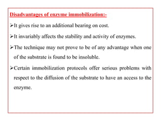 Disadvantages of enzyme immobilization:-
It gives rise to an additional bearing on cost.
It invariably affects the stability and activity of enzymes.
The technique may not prove to be of any advantage when one
of the substrate is found to be insoluble.
Certain immobilization protocols offer serious problems with
respect to the diffusion of the substrate to have an access to the
enzyme.
 