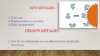 ADVANTAGES :
1.Low cost
2.Regeneration is possible
3.Easy preparation
DISADVANTAGES :
1.Not fit for industrial use as effectiveness gradually
decreases
 