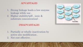 ADVANTAGES
1. Strong linkage leads a low enzyme
leakage while use .
2. Higher stability(pH , ionic &
substrate concentration) .
DISADVANTAGES
1. Partially or wholly inactivation by
active site modification .
2. Not cost effective .
 