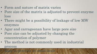 • Form and nature of matrix varies
• Pore size of the matrix is adjusted to prevent enzyme
loss
• There might be a possibility of leakage of low MW
enzymes
• Agar and carrageenan have large pore size
• Pore size can be adjusted by changing the
concentration of polymer
• The method is not commonly used in industrial
process
• Easy to practice at small scale
 