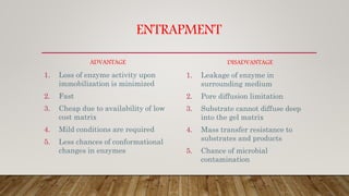 ENTRAPMENT
ADVANTAGE
1. Loss of enzyme activity upon
immobilization is minimized
2. Fast
3. Cheap due to availability of low
cost matrix
4. Mild conditions are required
5. Less chances of conformational
changes in enzymes
DISADVANTAGE
1. Leakage of enzyme in
surrounding medium
2. Pore diffusion limitation
3. Substrate cannot diffuse deep
into the gel matrix
4. Mass transfer resistance to
substrates and products
5. Chance of microbial
contamination
 