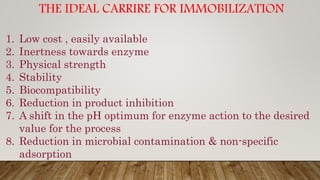 THE IDEAL CARRIRE FOR IMMOBILIZATION
1. Low cost , easily available
2. Inertness towards enzyme
3. Physical strength
4. Stability
5. Biocompatibility
6. Reduction in product inhibition
7. A shift in the pH optimum for enzyme action to the desired
value for the process
8. Reduction in microbial contamination & non-specific
adsorption
 