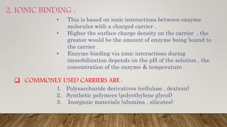 2. IONIC BINDING :
• This is based on ionic interactions between enzyme
molecules with a charged carrier .
• Higher the surface charge density on the carrier , the
greater would be the amount of enzyme being bound to
the carrier .
• Enzyme binding via ionic interactions during
immobilization depends on the pH of the solution , the
concentration of the enzyme & temperature .
 COMMONLY USED CARRIERS ARE :
1. Polysaccharide derivatives (cellulose , dextran)
2. Synthetic polymers (polyethylene glycol)
3. Inorganic materials (alumina , silicates)
 