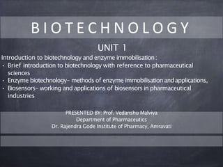 B I O T E C H N O L O G Y
UNIT 1
Introduction to biotechnology and enzyme immobilisation:
• Brief introduction to biotechnology with reference to pharmaceutical
sciences
• Enzyme biotechnology- methods of enzyme immobilisation andapplications,
• Biosensors- working and applications of biosensors in pharmaceutical
industries
PRESENTED BY: Prof. Vedanshu Malviya
Department of Pharmaceutics
Dr. Rajendra Gode Institute of Pharmacy, Amravati
 