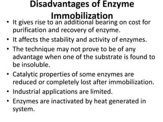 Disadvantages of Enzyme
Immobilization
• It gives rise to an additional bearing on cost for
purification and recovery of enzyme.
• It affects the stability and activity of enzymes.
• The technique may not prove to be of any
advantage when one of the substrate is found to
be insoluble.
• Catalytic properties of some enzymes are
reduced or completely lost after immobilization.
• Industrial applications are limited.
• Enzymes are inactivated by heat generated in
system.
 