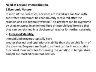 Need of Enzyme Immobilization-
1.Economic Nature-
In most of the processes, enzymes are mixed in a solution with
substrates and cannot be economically recovered after the
reaction and are generally wasted. This problem can be overcome
by using enzymes in an immobilized or insolubilized form so that
they can be retained in a biochemical reactor for further catalysis.
2. Increased Stability-
Immobilized enzymes typically have
greater thermal and operational stability than the soluble form of
the enzyme. Enzymes are fixed to an inert carrier in most stable
functional form and sites for sensing the variation in temperature
and pH are blocked by immobilization.
 